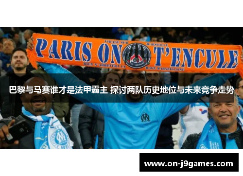 巴黎与马赛谁才是法甲霸主 探讨两队历史地位与未来竞争走势 巴黎与马赛谁才是法甲霸主 探讨两队历史地位与未来竞争走势