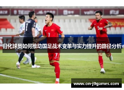 归化球员如何推动国足战术变革与实力提升的路径分析 归化球员如何推动国足战术变革与实力提升的路径分析