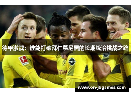 德甲激战:谁能打破拜仁慕尼黑的长期统治挑战之路 德甲激战:谁能打破拜仁慕尼黑的长期统治挑战之路