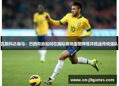 瓦斯科达伽马:巴西劲旅如何在国际赛场重塑辉煌并挑战传统强队 瓦斯科达伽马:巴西劲旅如何在国际赛场重塑辉煌并挑战传统强队