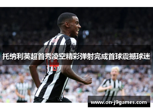 托纳利英超首秀凌空精彩弹射完成首球震撼球迷 托纳利英超首秀凌空精彩弹射完成首球震撼球迷